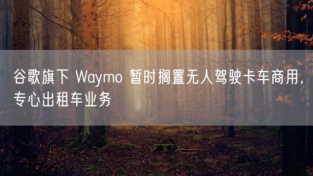 谷歌旗下 Waymo 暂时搁置无人驾驶卡车商用，专心出租车业务