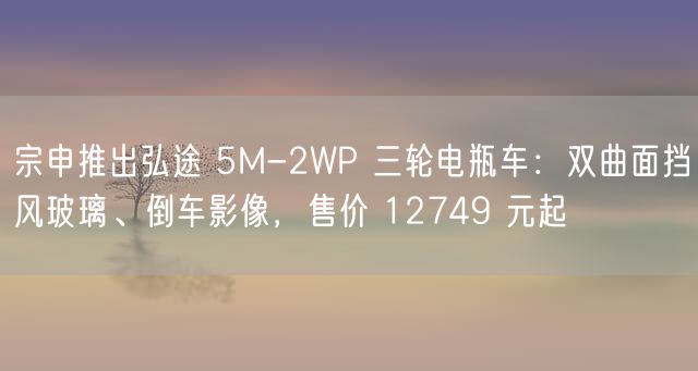 宗申推出弘途 5M-2WP 三轮电瓶车：双曲面挡风玻璃、倒车影像，售价 12749 元起