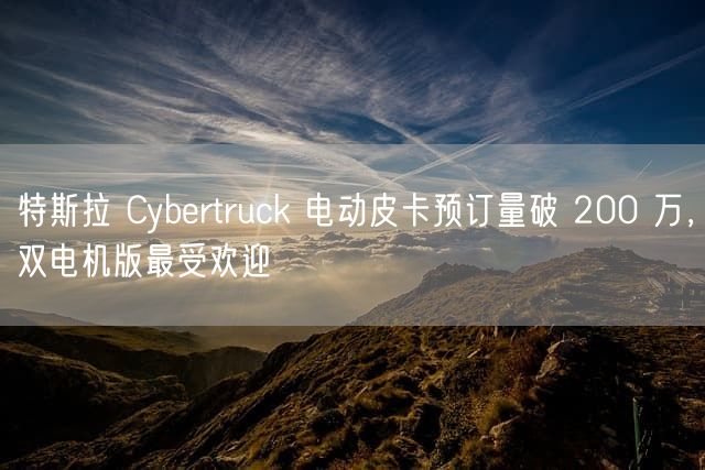特斯拉 Cybertruck 电动皮卡预订量破 200 万，双电机版最受欢迎
