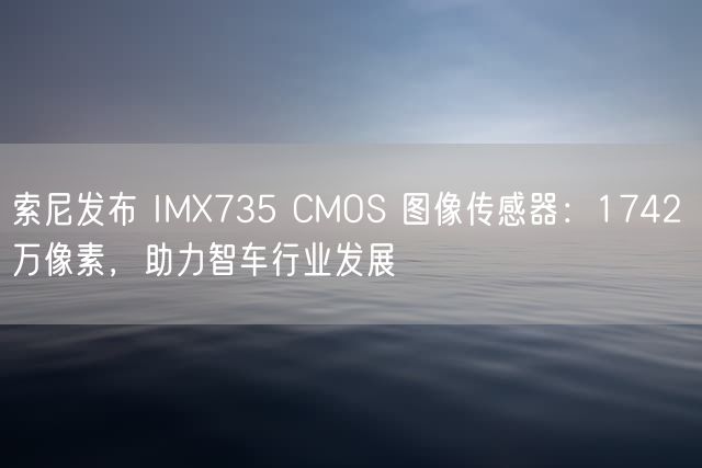 索尼发布 IMX735 CMOS 图像传感器：1742 万像素，助力智车行业发展