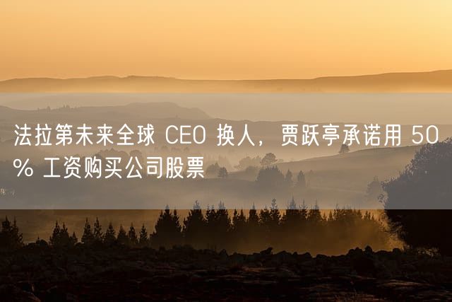 法拉第未来全球 CEO 换人，贾跃亭承诺用 50% 工资购买公司股票