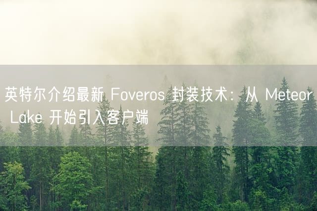 英特尔介绍最新 Foveros 封装技术：从 Meteor Lake 开始引入客户端