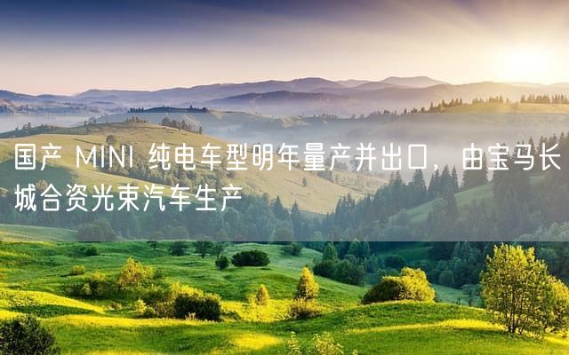 国产 MINI 纯电车型明年量产并出口，由宝马长城合资光束汽车生产