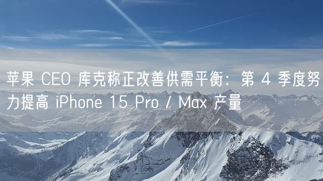 苹果 CEO 库克称正改善供需平衡：第 4 季度努力提高 iPhone 15 Pro / Max 产量
